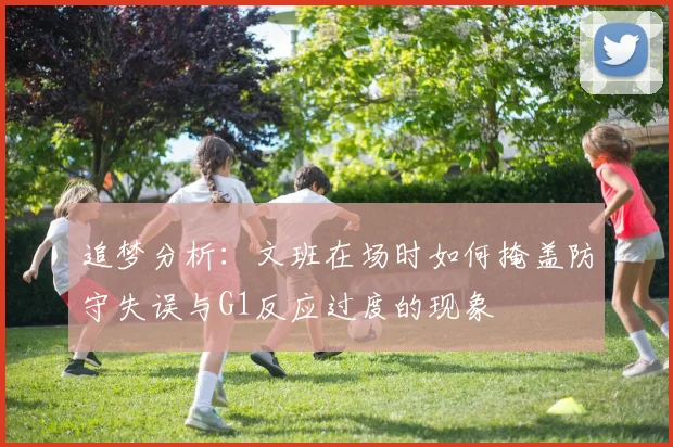 追梦分析：文班在场时如何掩盖防守失误与G1反应过度的现象