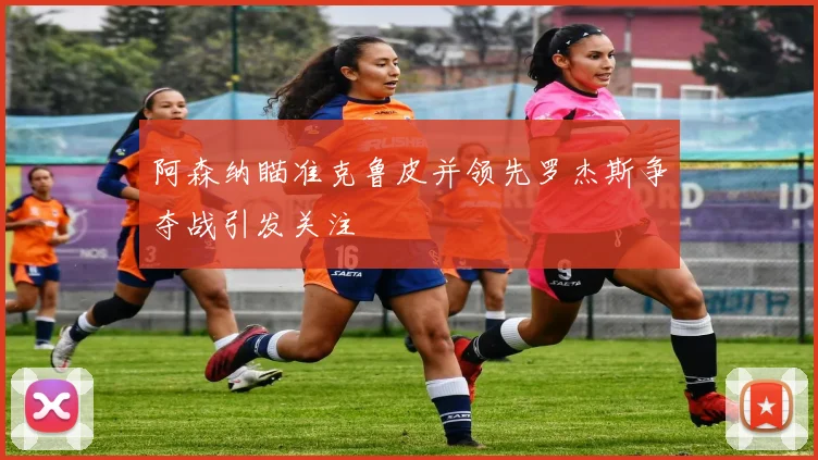 阿森纳瞄准克鲁皮并领先罗杰斯争夺战引发关注