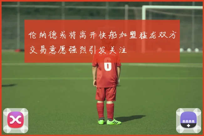 伦纳德或将离开快船加盟猛龙双方交易意愿强烈引发关注