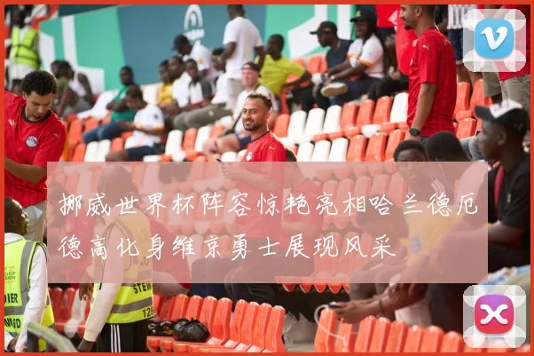 挪威世界杯阵容惊艳亮相哈兰德厄德高化身维京勇士展现风采