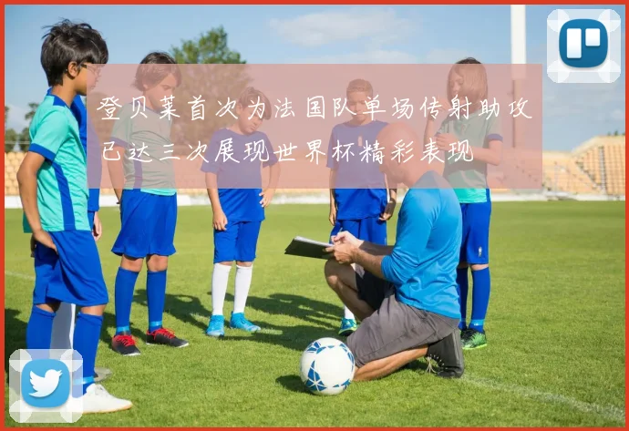 登贝莱首次为法国队单场传射助攻已达三次展现世界杯精彩表现