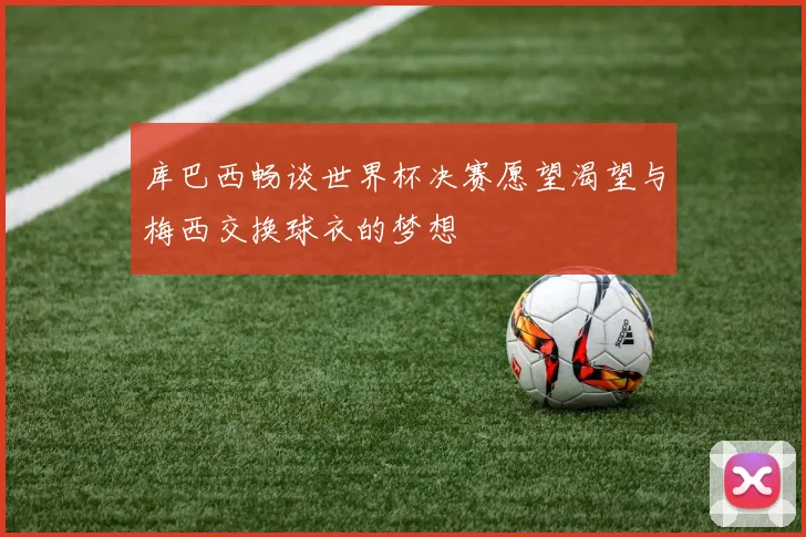 库巴西畅谈世界杯决赛愿望渴望与梅西交换球衣的梦想