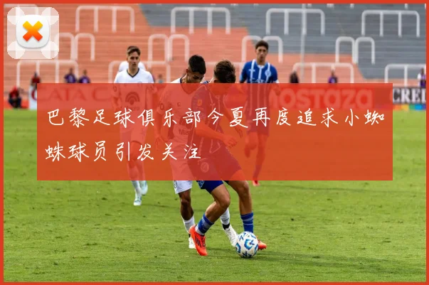 巴黎足球俱乐部今夏再度追求小蜘蛛球员引发关注