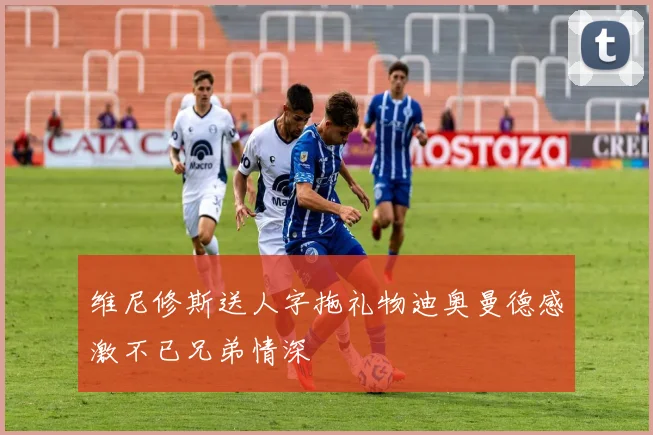 维尼修斯送人字拖礼物迪奥曼德感激不已兄弟情深