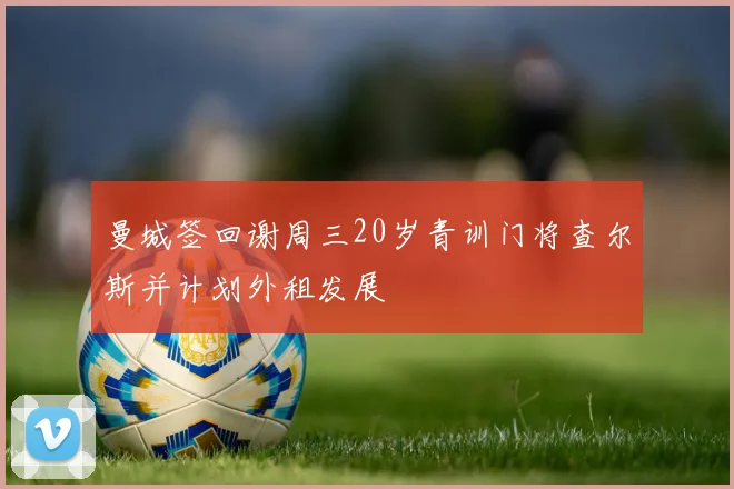 曼城签回谢周三20岁青训门将查尔斯并计划外租发展
