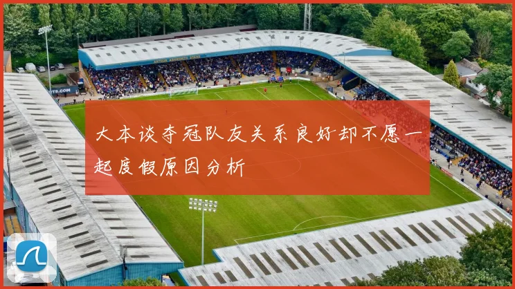 大本谈夺冠队友关系良好却不愿一起度假原因分析