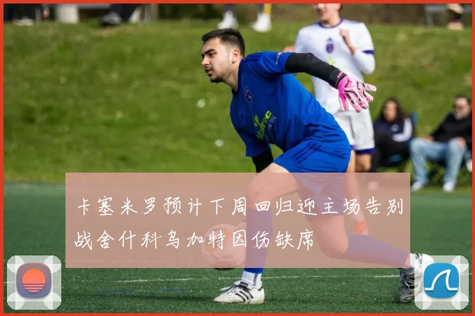 卡塞米罗预计下周回归迎主场告别战舍什科乌加特因伤缺席