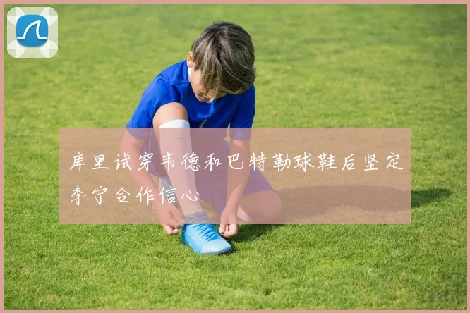 库里试穿韦德和巴特勒球鞋后坚定李宁合作信心