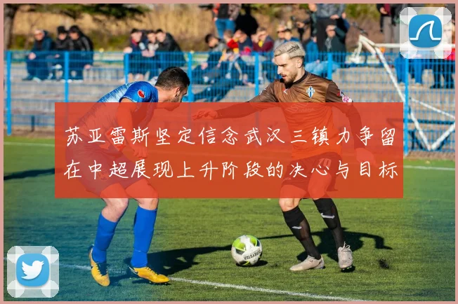 苏亚雷斯坚定信念武汉三镇力争留在中超展现上升阶段的决心与目标
