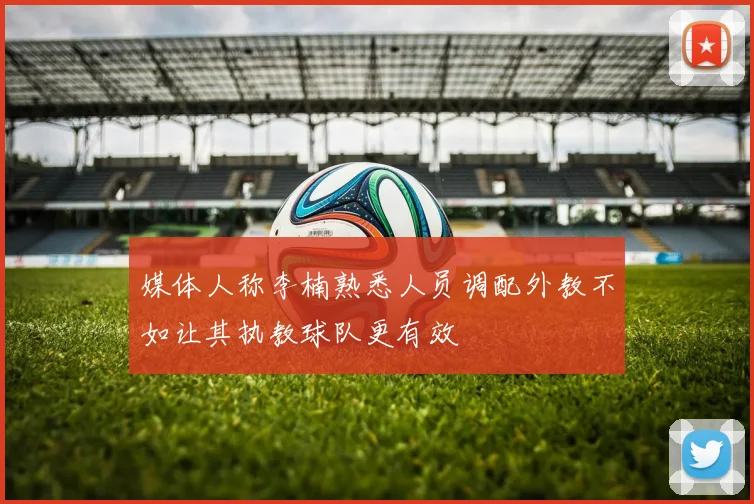 媒体人称李楠熟悉人员调配外教不如让其执教球队更有效