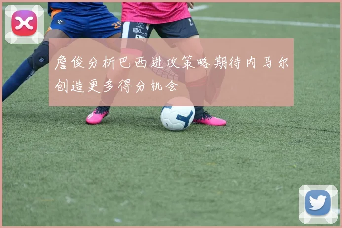 詹俊分析巴西进攻策略期待内马尔创造更多得分机会