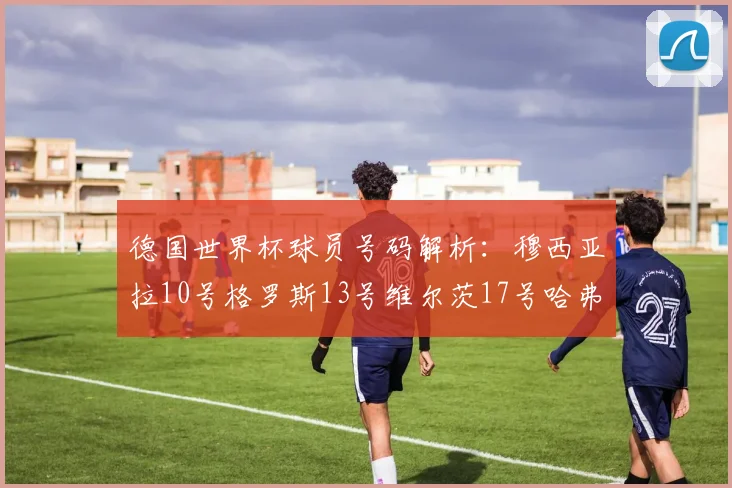 德国世界杯球员号码解析：穆西亚拉10号格罗斯13号维尔茨17号哈弗茨7号的背后故事
