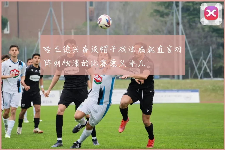 哈兰德兴奋谈帽子戏法成就直言对阵利物浦的比赛意义非凡