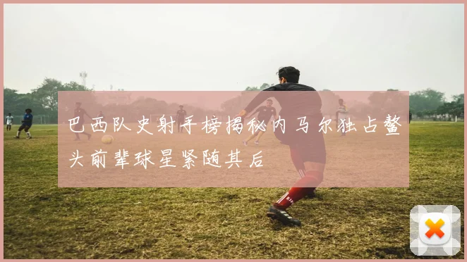 巴西队史射手榜揭秘内马尔独占鳌头前辈球星紧随其后