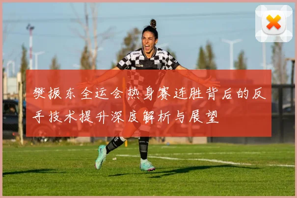 樊振东全运会热身赛连胜背后的反手技术提升深度解析与展望