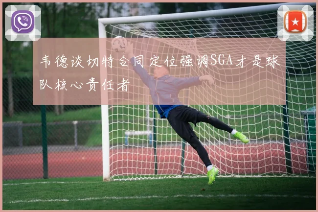 韦德谈切特合同定位强调SGA才是球队核心责任者