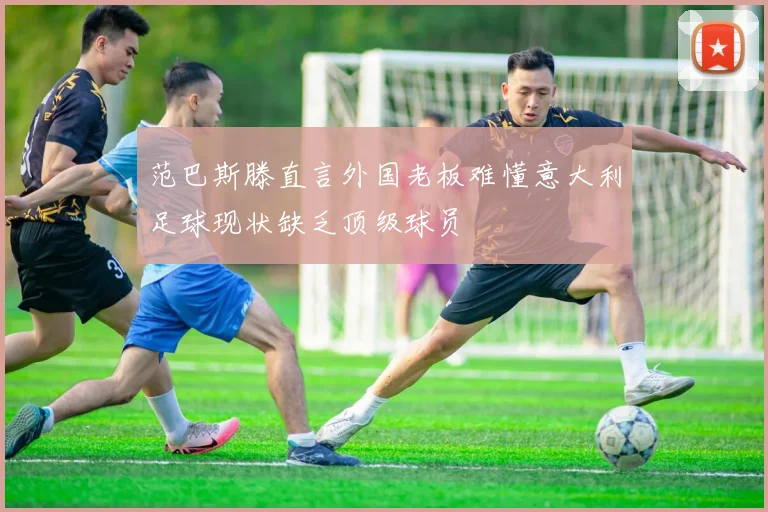 范巴斯滕直言外国老板难懂意大利足球现状缺乏顶级球员