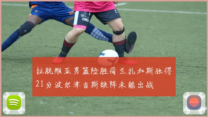 拉脱维亚男篮险胜荷兰扎加斯独得21分波尔津吉斯缺阵未能出战