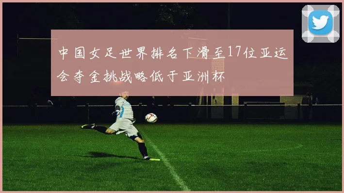 中国女足世界排名下滑至17位亚运会夺金挑战略低于亚洲杯
