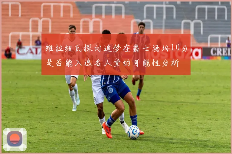维拉纽瓦探讨追梦在爵士场均10分是否能入选名人堂的可能性分析