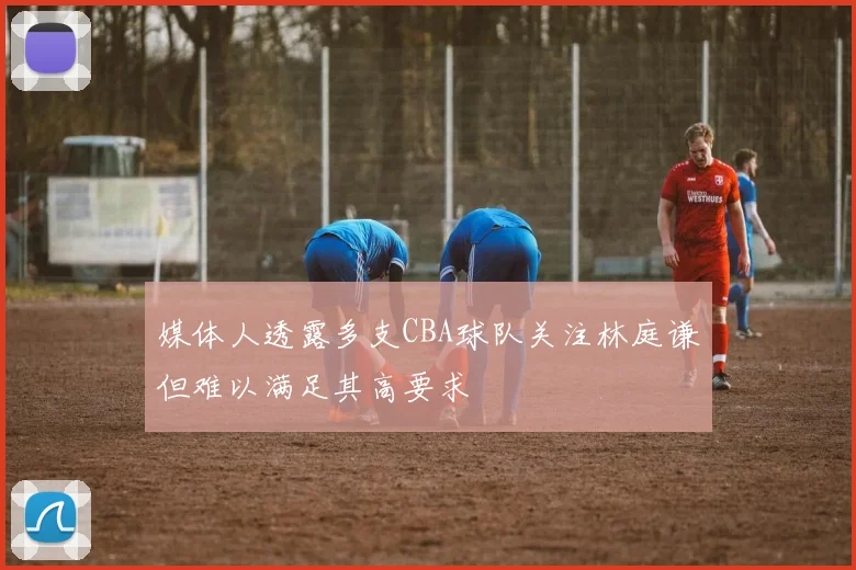 媒体人透露多支CBA球队关注林庭谦但难以满足其高要求