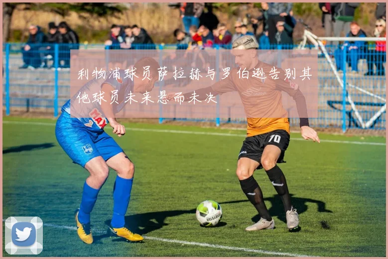 利物浦球员萨拉赫与罗伯逊告别其他球员未来悬而未决