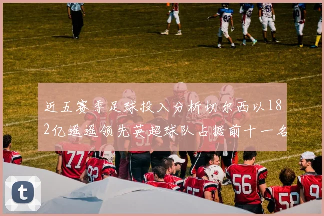 近五赛季足球投入分析切尔西以182亿遥遥领先英超球队占据前十一名