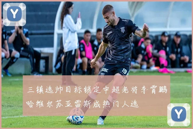 三镇选帅目标锁定中超老将李霄鹏哈维尔苏亚雷斯成热门人选