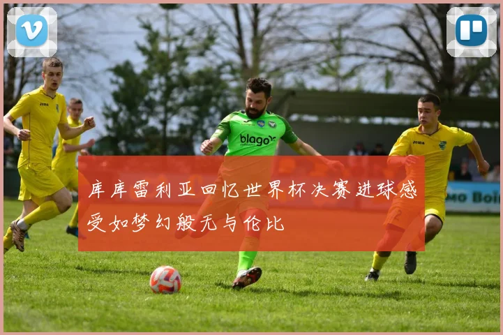 库库雷利亚回忆世界杯决赛进球感受如梦幻般无与伦比