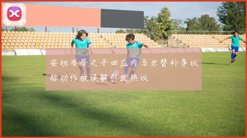 安切洛蒂之子回应内马尔替补争议称动作被误解引发热议